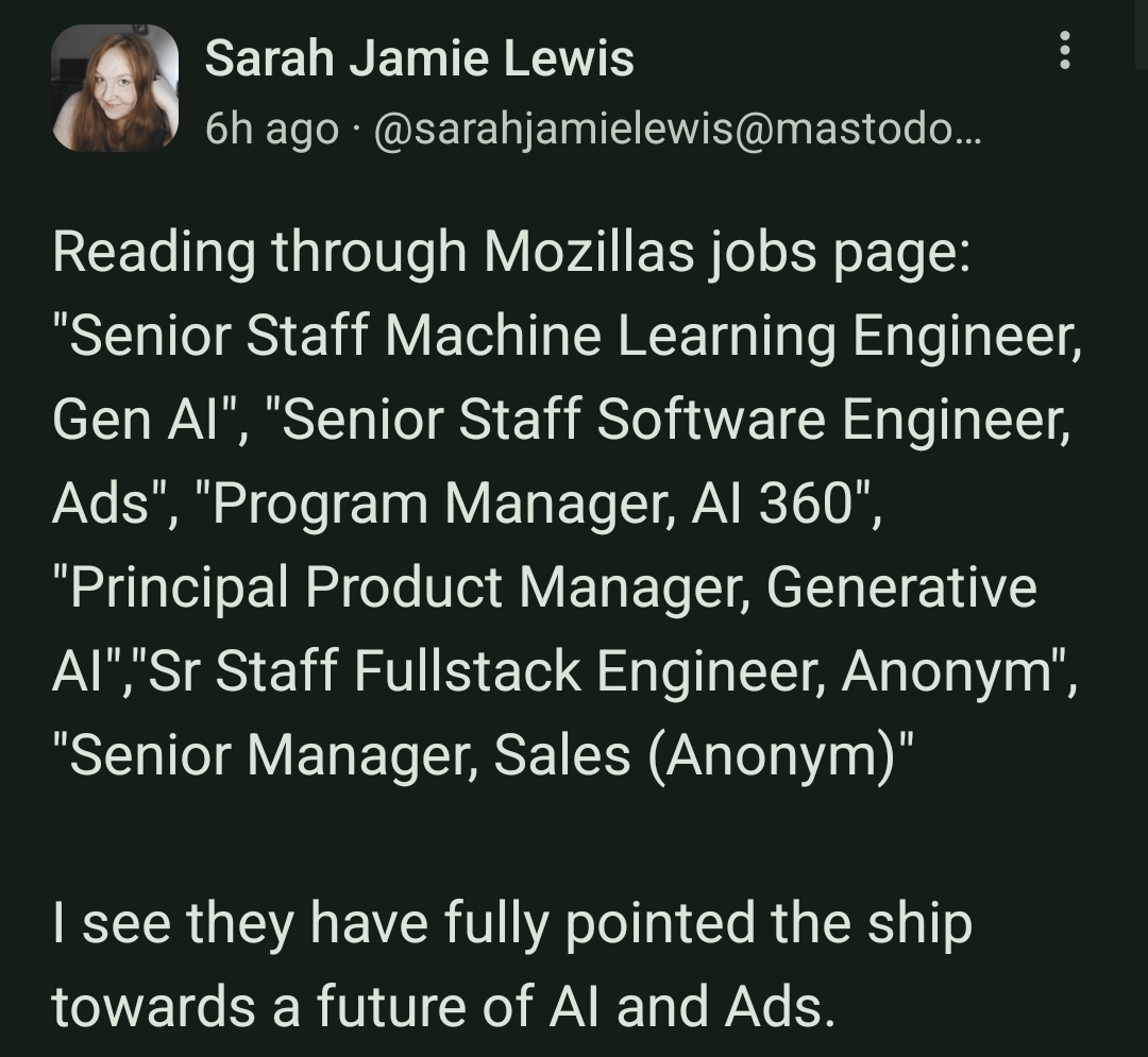 Mastodon Toot with the text:

Reading through Mozillas jobs page: "Senior Staff Machine Learning Engineer, Gen AI", "Senior Staff Software Engineer, Ads", "Program Manager, AI 360", "Principal Product Manager, Generative AI","Sr Staff Fullstack Engineer, Anonym", "Senior Manager, Sales (Anonym)"

I see they have fully pointed the ship towards a future of AI and Ads.